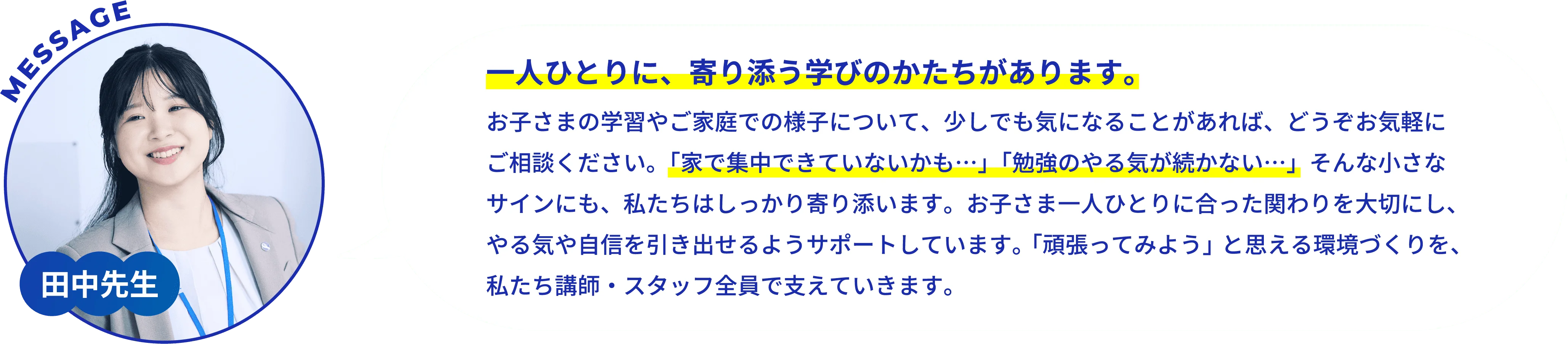 田中先生/一人ひとりに、寄り添う学びのかたちがあります。/お子さまの学習やご家庭での様子について、少しでも気になることがあれば、どうぞお気軽にご相談ください。「家で集中できていないかも･･･」「勉強のやる気が続かない･･･」そんな小さなサインにも、私たちはしっかり寄り添います。お子さま一人ひとりに合った関わりを大切にし、やる気や自信を引き出せるようサポートしています。「頑張ってみよう」と思える環境づくりを、私たち講師・スタッフ全員で支えていきます。