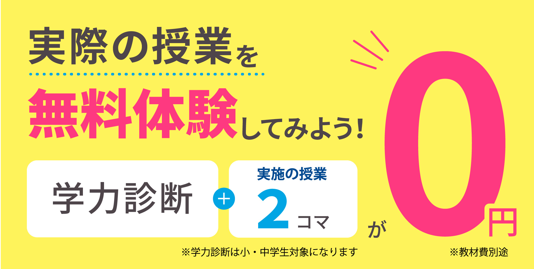 実際の授業を無料体験してみよう！／学力診断＋実施の授業2コマが0円／※学力診断は小・中学生対象になります／※教材費別途