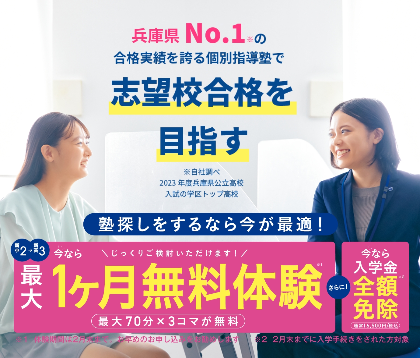 兵庫県No.1※の合格実績を誇る個別指導塾で志望校合格を目指す（※自社調べ2023年度兵庫県公立高校入試の学区トップ高校）塾探しをするなら今が最適！[新小2～新高3]今なら最大1ヶ月無料体験※1（最大70分×3コマが無料）さら！今なら入学金全額免除※2（通常16,500円/税込）／※1：体験期間は2月末まで。お早めのお申し込みをお勧めします／※2：2月末までに入学手続きをされた方対象