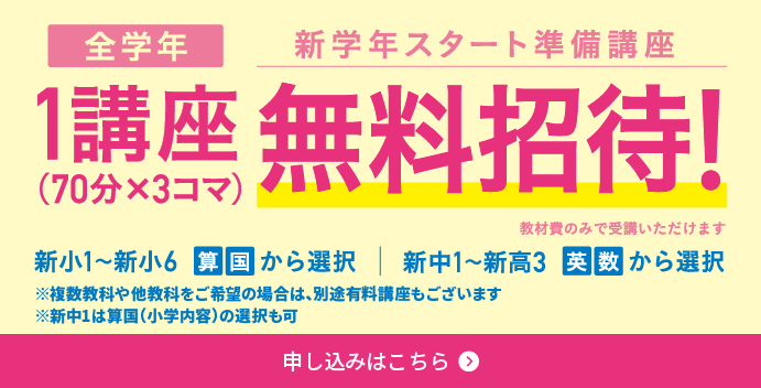 全学年／新学年スタート準備講座／1講座（70分×3コマ）無料招待！／教材費のみで受講いただけます／新小1～新小6算国から選択／新中1～新高3英数から選択／※複数教科や他教科をご希望の場合は、別途有料講座もございます／※新中1は算国（小学内容）の選択も可／申込はこちら／※新中1は算国（小学内容）の選択も可／申込はこちら