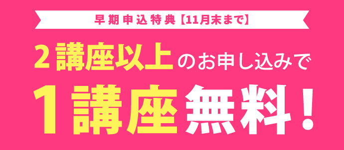 早期申込特典【11月末まで】／2講座以上のお申込みで1講座無料！／お席に限りがあります！お申込みはお早めに！